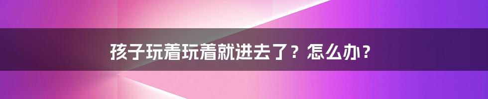 孩子玩着玩着就进去了?怎么办?