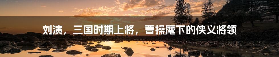 刘演,三国时期上将,曹操麾下的侠义将领
