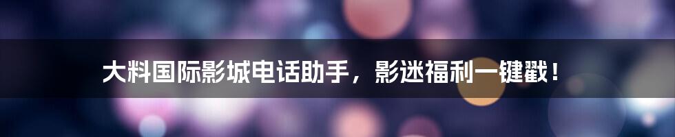 大料国际影城电话助手，影迷福利一键戳！