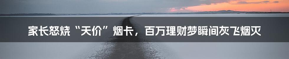 家长怒烧“天价”烟卡,百万理财梦瞬间灰飞烟灭
