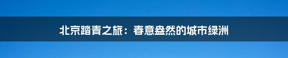 北京踏青之旅:春意盎然的城市绿洲