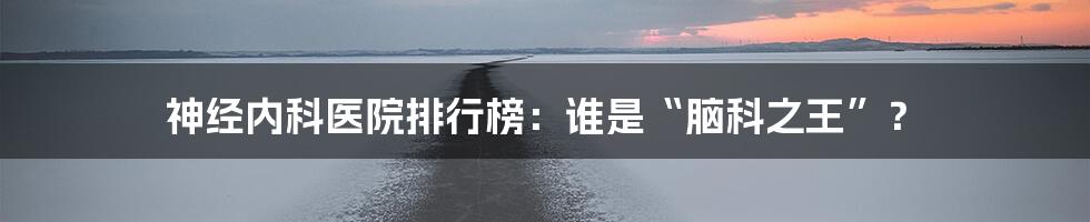 神经内科医院排行榜:谁是“脑科之王”?