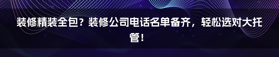 装修精装全包?装修公司电话名单备齐,轻松选对大托管!