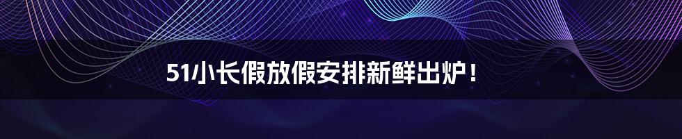 51小长假放假安排新鲜出炉!