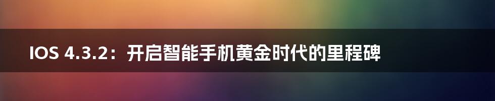 IOS 4.3.2：开启智能手机黄金时代的里程碑