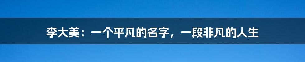 李大美：一个平凡的名字，一段非凡的人生