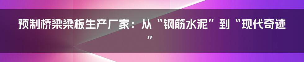 预制桥梁梁板生产厂家:从“钢筋水泥”到“现代奇迹”