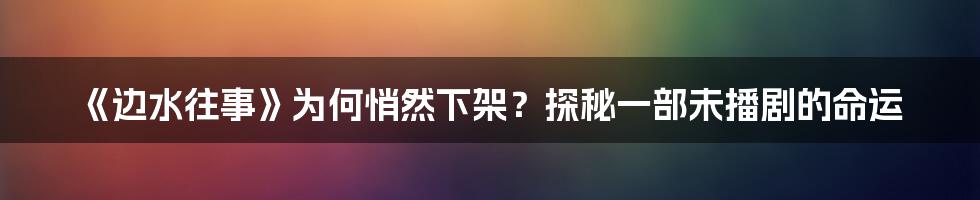 《边水往事》为何悄然下架?探秘一部未播剧的命运