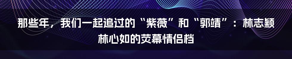 那些年，我们一起追过的“紫薇”和“郭靖”：林志颖林心如的荧幕情侣档