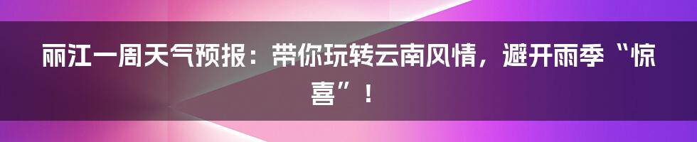 丽江一周天气预报：带你玩转云南风情，避开雨季“惊喜”！
