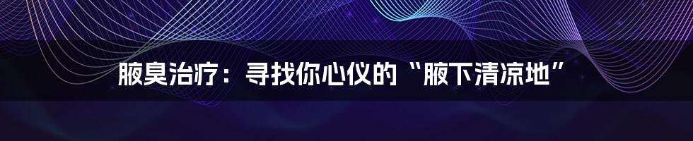 腋臭治疗:寻找你心仪的“腋下清凉地”