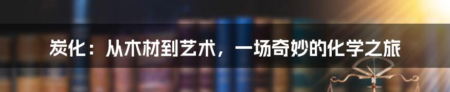 炭化：从木材到艺术，一场奇妙的化学之旅