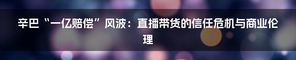辛巴“一亿赔偿”风波:直播带货的信任危机与商业伦理