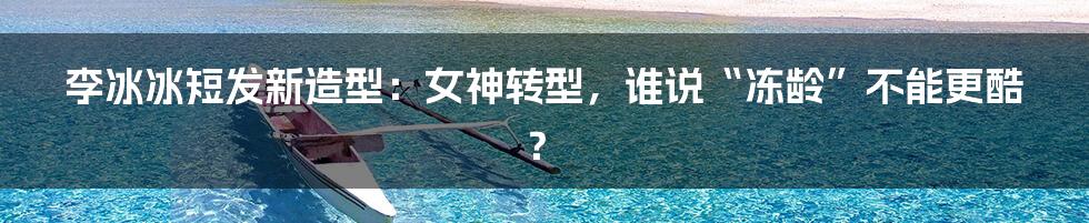 李冰冰短发新造型：女神转型，谁说“冻龄”不能更酷？