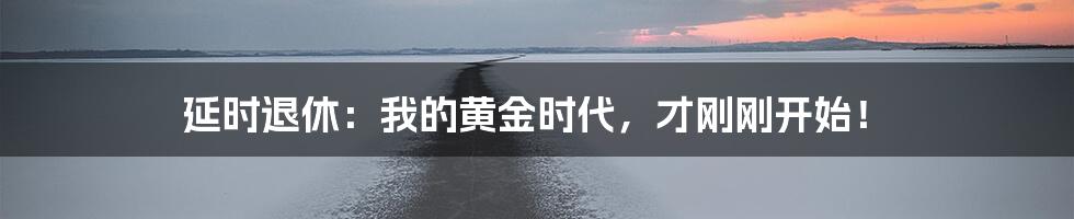 延时退休:我的黄金时代,才刚刚开始!