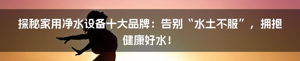 探秘家用净水设备十大品牌:告别“水土不服”,拥抱健康好水!