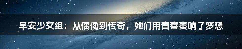 早安少女组:从偶像到传奇,她们用青春奏响了梦想