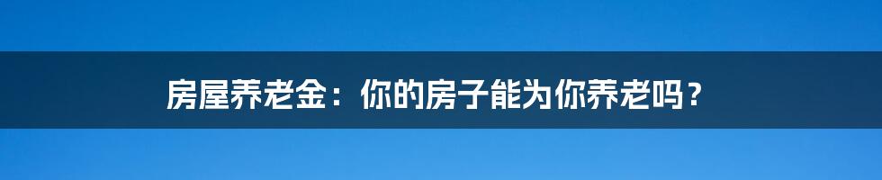 房屋养老金:你的房子能为你养老吗?