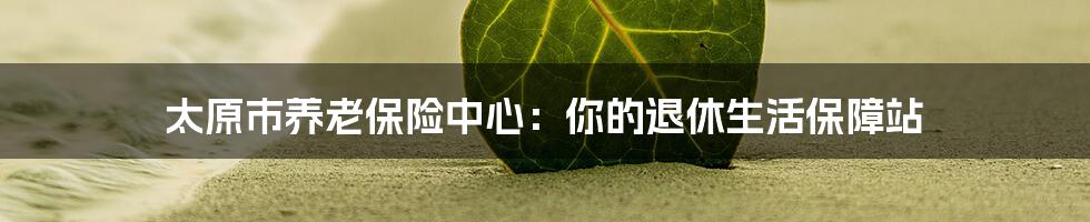 太原市养老保险中心:你的退休生活保障站