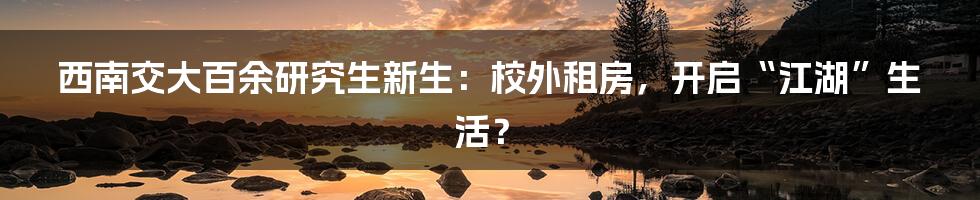西南交大百余研究生新生：校外租房，开启“江湖”生活？