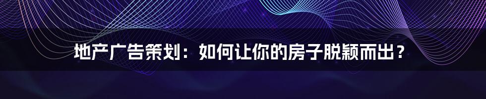 地产广告策划:如何让你的房子脱颖而出?