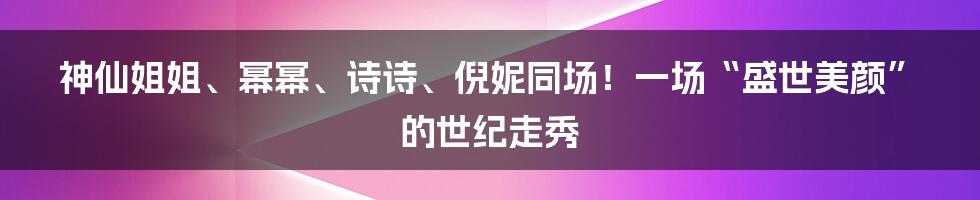 神仙姐姐、幂幂、诗诗、倪妮同场！一场“盛世美颜”的世纪走秀