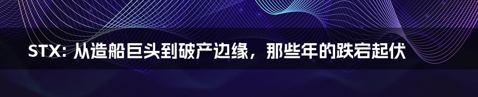 STX: 从造船巨头到破产边缘，那些年的跌宕起伏