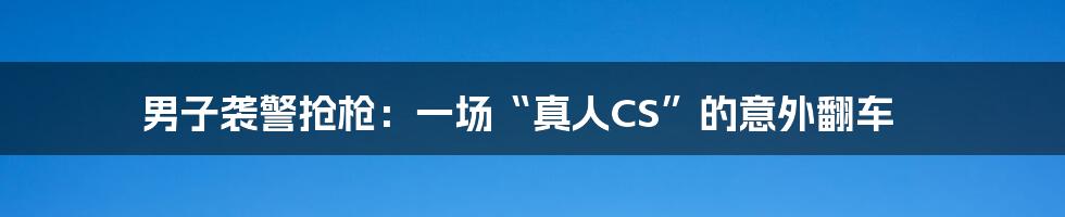 男子袭警抢枪：一场“真人CS”的意外翻车