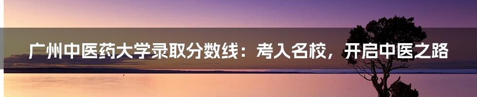 广州中医药大学录取分数线:考入名校,开启中医之路