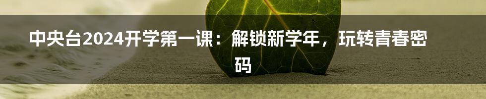 中央台2024开学第一课:解锁新学年,玩转青春密码