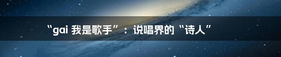 “gai 我是歌手”：说唱界的“诗人”
