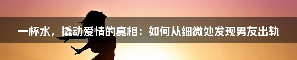 一杯水,撬动爱情的真相:如何从细微处发现男友出轨