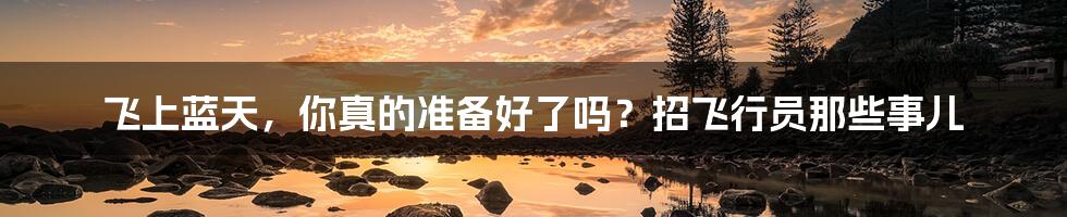 飞上蓝天,你真的准备好了吗?招飞行员那些事儿