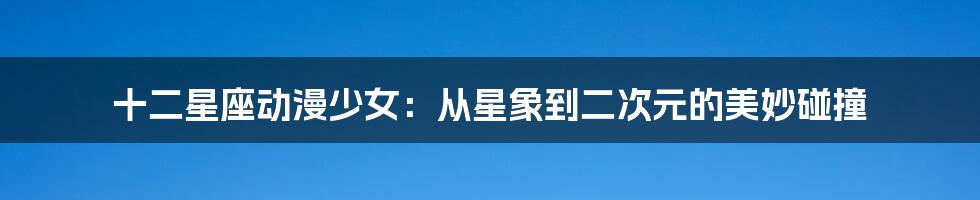 十二星座动漫少女:从星象到二次元的美妙碰撞