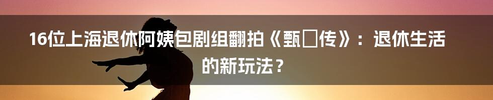 16位上海退休阿姨包剧组翻拍《甄嬛传》：退休生活的新玩法？