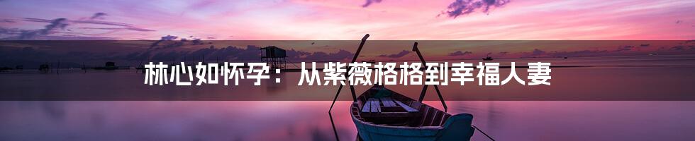 林心如怀孕：从紫薇格格到幸福人妻