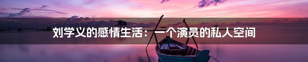 刘学义的感情生活：一个演员的私人空间