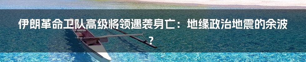 伊朗革命卫队高级将领遇袭身亡:地缘政治地震的余波?