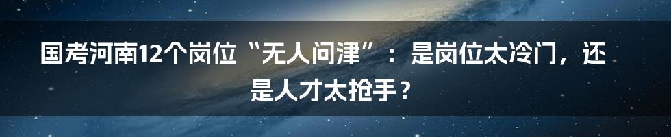 国考河南12个岗位“无人问津”：是岗位太冷门，还是人才太抢手？