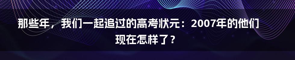 那些年,我们一起追过的高考状元:2007年的他们现在怎样了?