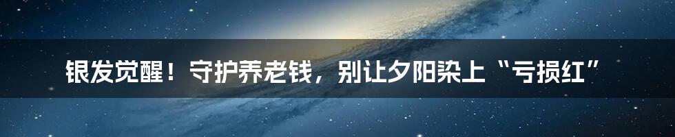 银发觉醒!守护养老钱,别让夕阳染上“亏损红”