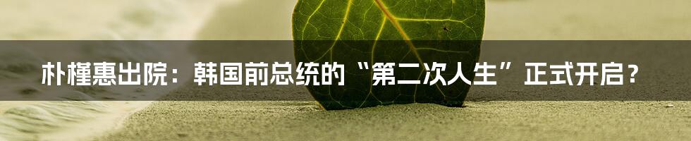 朴槿惠出院：韩国前总统的“第二次人生”正式开启？