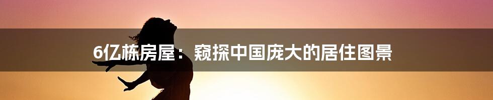 6亿栋房屋:窥探中国庞大的居住图景