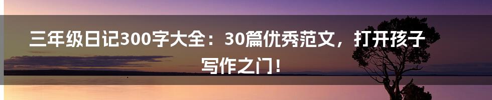 三年级日记300字大全:30篇优秀范文,打开孩子写作之门!