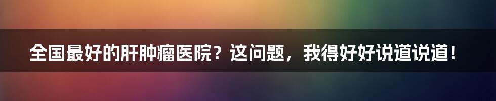 全国最好的肝肿瘤医院?这问题,我得好好说道说道!