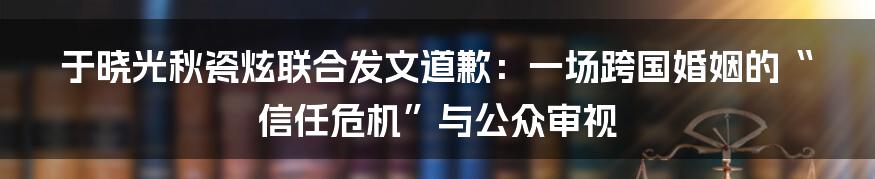于晓光秋瓷炫联合发文道歉：一场跨国婚姻的“信任危机”与公众审视
