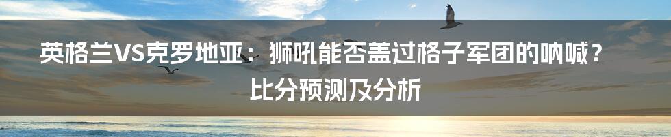 英格兰VS克罗地亚:狮吼能否盖过格子军团的呐喊?比分预测及分析