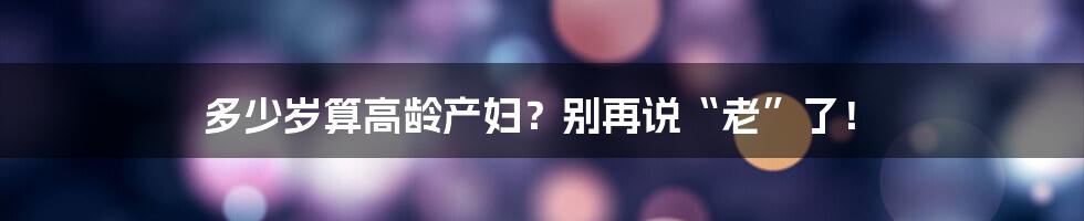 多少岁算高龄产妇？别再说“老”了！