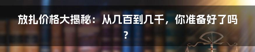 放扎价格大揭秘：从几百到几千，你准备好了吗？