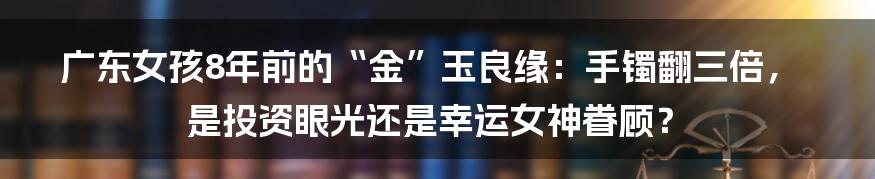 广东女孩8年前的“金”玉良缘：手镯翻三倍，是投资眼光还是幸运女神眷顾？
